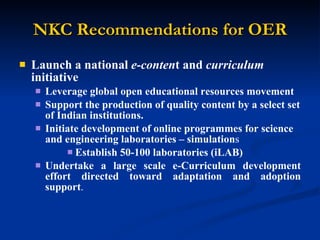 NKC Recommendations for OER Launch a national  e-conten t and  curriculum  initiative Leverage global open educational resources movement  Support the production of quality content by a select set of Indian institutions.   Initiate development of online programmes for science and engineering laboratories – simulation s Establish 50-100 laboratories (iLAB) Undertake a large scale e-Curriculum development effort directed toward adaptation and adoption support . 
