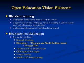 Open Education Vision Elements   Blended Learning   Intelligently combine the physical and the virtual Integrate conventional pedagogy with net-learning to deliver quality (relevant) educational opportunities  Intelligent combinations of formal and non-formal Boundary-less Education Beyond Geo-political :  Research-Teaching Disciplines  -- Thematic and World Problem based Energy; STEM Teacher-Learner; Expert-Novice Off-Campus-On Campus Living-Learning Seamless Life Long Learning 