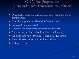 OE Value Proposition Micro and Macro Transformative Influence Open high quality digitized educational content, tools and communities Available anytime, anywhere (for free/at cost?) Localizable and re-mixable Allows for collective improvement and feedback Alternate way to learn: Accelerate/deepen learning Supports Innovative Practice ( Teaching as Research) Alters the economics of educational delivery Scaling excellence 