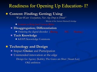 Readiness for Opening Up Education- I? Content: Finding; Getting; Using “ Water Water  Everywhere, Nor Any Drop to Drink” -  Rhyme of the Ancient Mariner(Coleridge Content is King but Context Rules  Disaggregation; Differentiation Ordering the digital disorder  ( (Baring .NE.  Sharing ) Tacit Knowledge KEEP/Knowledge Commons Technology and Design  Impact  Choice  and Participation  Unintended innovation at the edge   Design for Agency (Kahle); The Gates are Shut ( Stuart Lee)  OKI ambition 