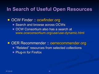 In Search of Useful Open Resources OCW Finder ::  ocwfinder.org Search and browse across OCWs OCW Consortium also has a search at  www.ocwconsortium.org/use/use-dynamic.html OER Recommender ::  oerrecommender.org “ Related” resources from selected collections Plug-in for Firefox 07/22/09 