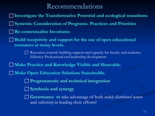 Investigate the Transformative Potential and ecological transitions Systemic Consideration of Programs. Practices and Priorities Re-contextualize Invariants Build receptivity and support for the use of open educational resources at many levels.  Resources towards building support and capacity for faculty and students; Effective Professional and leadership development Make Practice and Knowledge Visible and Shareable.   Make Open Education Solutions Sustainable. Programmatic and technical integration Synthesis and synergy Governance  to  take advantage of both  widely distributed nature  and  collectivity  in leading their efforts?   Recommendations 