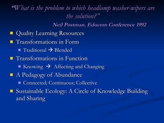 “ What is the problem to which headlamp washer-wipers are the solution?” Neil Postman. Educom Conference 1992 Quality Learning Resources Transformations in Form Traditional    Blended Transformations in Function Knowing     Affecting and Changing A Pedagogy of Abundance Connected; Continuous; Collective Sustainable Ecology: A Circle of Knowledge Building and Sharing 