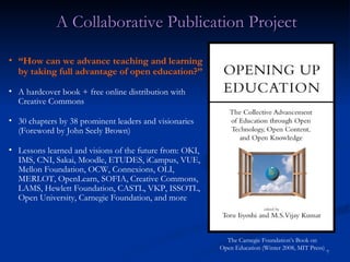 A Collaborative Publication Project “ How can we advance teaching and learning by taking full advantage of open education?” A hardcover book + free online distribution with Creative Commons 30 chapters by 38 prominent leaders and visionaries (Foreword by John Seely Brown) Lessons learned and visions of the future from: OKI, IMS, CNI, Sakai, Moodle, ETUDES, iCampus, VUE, Mellon Foundation, OCW, Connexions, OLI, MERLOT, OpenLearn, SOFIA, Creative Commons, LAMS, Hewlett Foundation, CASTL, VKP, ISSOTL, Open University, Carnegie Foundation, and more The Carnegie Foundation’s Book on Open Education (Winter 2008, MIT Press) 
