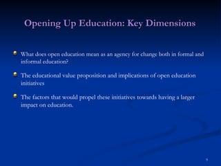Opening Up Education: Key Dimensions What does open education mean as an agency for change both in formal and informal education? The educational value proposition and implications of open education initiatives The factors that would propel these initiatives towards having a larger impact on education. 