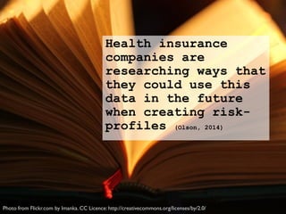 Health insurance
companies are
researching ways that
they could use this
data in the future
when creating risk-
profiles (Olson, 2014)
Photo from Flickr.com by Imanka. CC Licence: http://creativecommons.org/licenses/by/2.0/
 
