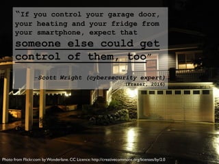 “If you control your garage door,
your heating and your fridge from
your smartphone, expect that
someone else could get
control of them, too”
-Scott Wright (cybersecurity expert)
(Fraser, 2016)
Photo from Flickr.com byWonderlane. CC Licence: http://creativecommons.org/licenses/by/2.0
 