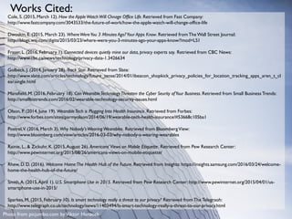 Cole, S. (2015, March 12). How the AppleWatchWill Chnage Office Life. Retrieved from Fast Company:
http://www.fastcompany.com/3043533/the-future-of-work/how-the-apple-watch-will-change-office-life
Dwoskin, E. (2015, March 23). WhereWereYou 3 Minutes Ago?Your Apps Know. Retrieved fromThe Wall Street Journal:
http://blogs.wsj.com/digits/2015/03/23/where-were-you-3-minutes-ago-your-apps-know/?mod=LS1
Fraser, L. (2016, February 1). Connected devices quietly mine our data, privacy experts say. Retrieved from CBC News:
http://www.cbc.ca/news/technology/privacy-data-1.3426634
Golbeck, J. (2014, January 28). Track Star. Retrieved from Slate:
http://www.slate.com/articles/technology/future_tense/2014/01/ibeacon_shopkick_privacy_policies_for_location_tracking_apps_aren_t_cl
ear.single.html
Mansfield, M. (2016, February 18). CanWearableTechnologyThreaten the Cyber Seurity ofYour Business. Retrieved from Small Business Trends:
http://smallbiztrends.com/2016/02/wearable-technology-security-issues.html
Olson, P. (2014, June 19). WearableTech is Plugging Into Health Insurance. Retrieved from Forbes:
http://www.forbes.com/sites/parmyolson/2014/06/19/wearable-tech-health-insurance/#53668c105ba1
Postrel,V. (2016, March 3). Why Nobody'sWearingWearables. Retrieved from BloombergView:
http://www.bloomberg.com/view/articles/2016-03-03/why-nobody-s-wearing-wearables
Rainie, L., & Zickuhr, K. (2015,August 26). Americans'Views on Mobile Etiquette. Retrieved from Pew Research Center:
http://www.pewinternet.org/2015/08/26/americans-views-on-mobile-etiquette/
Rhew, D. D. (2016). Welcome Home:The Health Hub of the Future. Retrieved from Insights: https://insights.samsung.com/2016/03/24/welcome-
home-the-health-hub-of-the-future/
Smith,A. (2015,April 1). U.S. Smartphone Use in 2015. Retrieved from Pew Research Center: http://www.pewinternet.org/2015/04/01/us-
smartphone-use-in-2015/
Sparkes, M. (2015, February 10). Is smart technology really a threat to our privacy? Retrieved fromThe Telegraoh:
http://www.telegraph.co.uk/technology/news/11403494/Is-smart-technology-really-a-threat-to-our-privacy.html
Works Cited:
Photo from picjumbo.com byViktor Hanacek
 