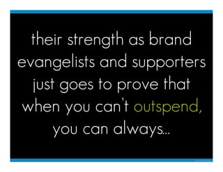 their strength as brand
evangelists and supporters
  just goes to prove that
when you can’t outspend,
     you can always…...