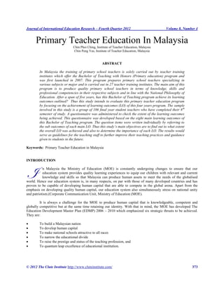 Journal of International Education Research – Fourth Quarter 2012 Volume 8, Number 4
© 2012 The Clute Institute http://www.cluteinstitute.com/ 373
Primary Teacher Education In Malaysia
Chin Phoi Ching, Institute of Teacher Education, Malaysia
Chin Peng Yee, Institute of Teacher Education, Malaysia
ABSTRACT
In Malaysia the training of primary school teachers is solely carried out by teacher training
institutes which offer the Bachelor of Teaching with Honors (Primary education) program and
was first launched in 2007. This program prepares primary school teachers specializing in
various subjects or major and is carried out in 27 teacher training institutes. The main aim of this
program is to produce quality primary school teachers in terms of knowledge, skills and
professional competencies in their respective subjects and in line with the National Philosophy of
Education. After a span of five years, has this Bachelor of Teaching program achieve its learning
outcomes outlined? Thus this study intends to evaluate this primary teacher education program
by focusing on the achievement of learning outcomes (LO) of this four years program. The sample
involved in this study is a group of 106 final year student teachers who have completed their 8th
semester of study. A questionnaire was administered to check the extent of the learning outcomes
being achieved. This questionnaire was developed based on the eight main learning outcomes of
this Bachelor of Teaching program. The question items were written individually by referring to
the sub outcomes of each main LO. Thus this study’s main objectives are to find out to what extent
the overall LO was achieved and also to determine the importance of each LO. The results would
serve as guidelines for the teaching staff to further improve their teaching practices and guidance
given to students in the future.
Keywords: Primary Teacher Education in Malaysia
INTRODUCTION
n Malaysia the Ministry of Education (MOE) is constantly undergoing changes to ensure that our
education system provides quality learning experiences to equip our children with relevant and current
knowledge and skills so that Malaysia can produce human assets to meet the needs of the globalised
world. Hence our education system is, in many respects, on par with those of many developed countries and has
proven to be capable of developing human capital that are able to compete in the global arena. Apart from the
emphasis on developing quality human capital, our education system also simultaneously stress on national unity
and patriotism.(Corporate Communication Unit, Ministry of Education (MOE).
It is always a challenge for the MOE to produce human capital that is knowledgeable, competent and
globally competitive but at the same time retaining our identity. With that in mind, the MOE has developed The
Education Development Master Plan (EDMP) 2006 – 2010 which emphasized six strategic thrusts to be achieved.
They are:
 To build a Malaysian nation
 To develop human capital
 To make national schools attractive to all races
 To narrow the educational divide
 To raise the prestige and status of the teaching profession, and
 To quantum leap excellence of educational institution.
I
 