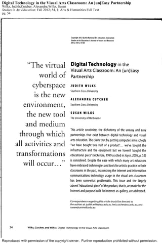 Reproduced with permission of the copyright owner. Further reproduction prohibited without permission.
Digital Technology in the Visual Arts Classroom: An [un]Easy Partnership
Wilks, Judith;Cutcher, Alexandra;Wilks, Susan
Studies in Art Education; Fall 2012; 54, 1; Arts & Humanities Full Text
pg. 54
 