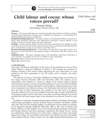 Child labour and
cocoa
141
International Journal of Sociology
and Social Policy
Vol. 29 Nos. 3/4, 2009
pp. 141-151
# Emerald Group Publishing Limited
0144-333X
DOI 10.1108/01443330910947516
Child labour and cocoa: whose
voices prevail?
Amanda Berlan
Said Business School, Oxford, UK
Abstract
Purpose – The purpose of this paper is to provide ethnographic data on the livesof childrenworkingin
cocoa-producing communities in Ghana and to illustrate the importance of contextualisation in
understanding the phenomenon of child labour.
Design/methodology/approach – The paper is based on anthropological fieldwork carried out in
Ghana using participant observation and child-focused participatory research methods. It also
includes an analysis of media sources and policy documents.
Findings – It shows that the children involved in this study worked freely and willingly on family
cocoa farms. It also shows that research and interventions must be context-based and child-centred as
forms of child labour in cocoa are not uniform across West Africa.
Research limitations/implications – Unfortunately, the scope of the paper does not allow for a
discussion of recent interventions and progress relating to child labour in the West African cocoa
industry.
Originality/value – This paper challenges many of the assumptions made about child labour in
cocoa and offers new insights into the lives of children in these communities.
Keywords Ghana, Children (age groups), Labour force, Cocoa
Paper type Research paper
1. Introduction
This paper will discuss child labour in the context of the production of cocoa in West
Africa. Based on long-term fieldwork in Ghana, it will examine the narratives of
children working in this context before discussing the way child labour in cocoa
production has been represented in the UK media, and in research and policy
documents.
The analysis is based on 15 months of fieldwork in Ghana which was carried out in
two stages between December 2001 and November 2003. The subjects of my
ethnography were children in a cluster of villages in the Ashanti region of Ghana
where the local economy revolves around the production of cocoa. In total, 84 children
were involved in the research, although to varying degrees. Determining the exact ages
of my respondents was difficult as many of my informants did not know their age or
have any form of birth registration. For example, in the first form of the Junior
Secondary School only 31 per cent of children knew their ages. In spite of the difficulty
of knowing the ages of all my informants, I was able to ascertain using the few records
available that the broad range of ages of my informants was between 10 and 16 years
old.
In addition to using the standard anthropological method of participant observation,
child-focused participatory research methods based on Boyden and Ennew (1997b)
were used. This involved studying children ‘‘as individuals and not merely as members
of the procession through childhood’’ (Reynolds, 1990, p. 330, cited in Boyden and
Ennew, 1997b, p. 2). The children’s views were elicited through participant observation
and through informal interviews, drawings, competitions and simple surveys. Access
was obtained by being involved in the local school, visiting cocoa farms and simply
being in the village. As most children and farmers were illiterate and were not familiar
with academic research, written consent was not sought. Instead ethical clearance was
The current issue and full text archive of this journal is available at
www.emeraldinsight.com/0144-333X.htm
 