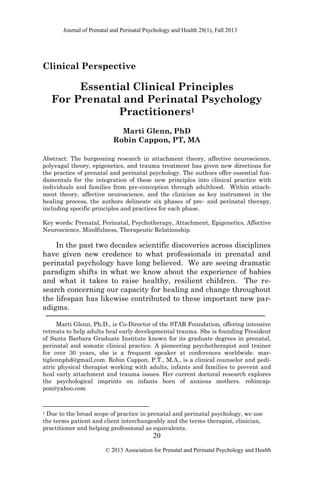 Journal of Prenatal and Perinatal Psychology and Health 28(1), Fall 2013
20
© 2013 Association for Prenatal and Perinatal Psychology and Health
Clinical Perspective
Essential Clinical Principles
For Prenatal and Perinatal Psychology
Practitioners1
Marti Glenn, PhD
Robin Cappon, PT, MA
Abstract: The burgeoning research in attachment theory, affective neuroscience,
polyvagal theory, epigenetics, and trauma treatment has given new directions for
the practice of prenatal and perinatal psychology. The authors offer essential fun-
damentals for the integration of these new principles into clinical practice with
individuals and families from pre-conception through adulthood. Within attach-
ment theory, affective neuroscience, and the clinician as key instrument in the
healing process, the authors delineate six phases of pre- and perinatal therapy,
including specific principles and practices for each phase.
Key words: Prenatal, Perinatal, Psychotherapy, Attachment, Epigenetics, Affective
Neuroscience, Mindfulness, Therapeutic Relationship.
In the past two decades scientific discoveries across disciplines
have given new credence to what professionals in prenatal and
perinatal psychology have long believed. We are seeing dramatic
paradigm shifts in what we know about the experience of babies
and what it takes to raise healthy, resilient children. The re-
search concerning our capacity for healing and change throughout
the lifespan has likewise contributed to these important new par-
adigms.
Marti Glenn, Ph.D., is Co-Director of the STAR Foundation, offering intensive
retreats to help adults heal early developmental trauma. She is founding President
of Santa Barbara Graduate Institute known for its graduate degrees in prenatal,
perinatal and somatic clinical practice. A pioneering psychotherapist and trainer
for over 30 years, she is a frequent speaker at conferences worldwide. mar-
tiglennphd@gmail.com. Robin Cappon, P.T., M.A., is a clinical counselor and pedi-
atric physical therapist working with adults, infants and families to prevent and
heal early attachment and trauma issues. Her current doctoral research explores
the psychological imprints on infants born of anxious mothers. robincap-
pon@yahoo.com
1 Due to the broad scope of practice in prenatal and perinatal psychology, we use
the terms patient and client interchangeably and the terms therapist, clinician,
practitioner and helping professional as equivalents.
 