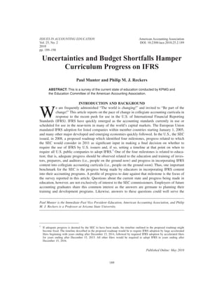 ISSUES IN ACCOUNTING EDUCATION                                                   American Accounting Association
Vol. 25, No. 2                                                                   DOI: 10.2308/iace.2010.25.2.189
2010
pp. 189–198

    Uncertainties and Budget Shortfalls Hamper
          Curriculum Progress on IFRS
                               Paul Munter and Philip M. J. Reckers

        ABSTRACT: This is a survey of the current state of education conducted by KPMG and
        the Education Committee of the American Accounting Association.

                             INTRODUCTION AND BACKGROUND


W
             e are frequently admonished “The world is changing!” and invited to “Be part of the
             change!” This article reports on the pace of change in collegiate accounting curricula in
             response to the recent push for use in the U.S. of International Financial Reporting
Standards IFRS . IFRS have quickly emerged as the accounting standards currently in use or
scheduled for use in the near-term in many of the world’s capital markets. The European Union
mandated IFRS adoption for listed companies within member countries starting January 1, 2005,
and many other major developed and emerging economies quickly followed. In the U.S., the SEC
issued, in 2008, a proposed roadmap which identiﬁed four milestones, progress related to which
the SEC would consider in 2011 as signiﬁcant input in making a ﬁnal decision on whether to
require the use of IFRS by U.S. issuers and, if so, setting a timeline at that point on when to
require all U.S. public companies to adopt IFRS.1 One of the four milestones is related to educa-
tion; that is, adequate progress should be observed related to the education and training of inves-
tors, preparers, and auditors i.e., people on the ground now and progress in incorporating IFRS
content into collegiate accounting curricula i.e., people on the ground soon . Thus, one important
benchmark for the SEC is the progress being made by educators in incorporating IFRS content
into their accounting programs. A proﬁle of progress to date against that milestone is the focus of
the survey reported in this article. Questions about the current state and progress being made in
education, however, are not exclusively of interest to the SEC commissioners. Employers of future
accounting graduates share this common interest as the answers are germane to planning their
training and development programs. Likewise, answers to these questions could well serve the


Paul Munter is the Immediate-Past Vice President–Education, American Accounting Association, and Philip
M. J. Reckers is a Professor at Arizona State University.




1
    If adequate progress is deemed by the SEC to have been made, the timeline outlined in the proposed roadmap might
    become ﬁxed. The timeline described in the proposed roadmap would be to require IFRS adoption by large accelerated
    ﬁlers beginning with years ending after December 15, 2014, followed by required IFRS adoption by accelerated ﬁlers
    for years ending after December 15, 2015. All other ﬁlers would be required to adopt IFRS in years ending after
    December 15, 2016.


                                                                                       Published Online: May 2010


                                                         189
 