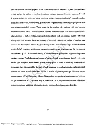 and non-immune thrombocytopenia differ. In patients with ITP, elevated PAIgG is observed both
within and on the surface of platelets. In patients with non-immune thrombocytopenia, elevated
PAIgG was observed within but not on the platelet surface. In these platelets, IgG is not elevated on
the platelet surface and, consequently, platelets were not prematurely cleared by phagocytic cells of
the reticuloendothelial system. These results further explain why patients with non-immune
thrombocytopenia have a normal platelet lifespan. Demonstrations that immunomorphologic
characteristics of surface PAIgG, in platelets from patients with non-immune thrombocytopenia
change over time suggests that in vitro leakage of a-granule IgG onto the surface of platelets may
account for the origin of surface PAIgG in these patients. Immunomorphologic characteristics of
surface PAIgG in patients with immune and non-immune thrombocytopeniasuggestthatrim patterns
of surface PAIgG in ITP reflect the binding of autoantibodies to glycoprotein targets on the platelet
surface whereas, “beaded necklace”pattems of surface PAIgG in non-immune thrombocytopenia
reflect IgG exocytosis from internal platelet storage pools in vitro. In summary, ultrastructural
techniques have been useful for the study of early structural events leading to the pathogenesis of
disease and more recently have been utilized in studies of platelet pathology. Whereas current
measurements ofPAIgG do not provide good diagnostic or prognostic value, ultrastructural patterns
of IgG distribution in ITP platelets may in themselves, or in conjunction with other laboratory
measures, provide additional information about a common thrombocytopenic disorder.
iv
Reproduced with permission of the copyright owner. Further reproduction prohibited without permission.
PR
EVIEW
 