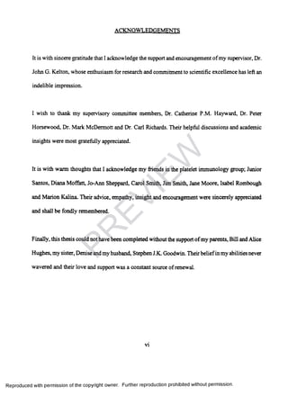 ACKNOWLEDGEMENTS
It is with sincere gratitude that I acknowledge the support and encouragement ofmy supervisor, Dr.
John G. Kelton, whose enthusiasm for research and commitment to scientific excellence has left an
indelible impression.
I wish to thank my supervisory committee members, Dr. Catherine P.M. Hayward, Dr. Peter
Horsewood, Dr. Marie McDermott and Dr. Carl Richards. Their helpful discussions and academic
insights were most gratefully appreciated.
It is with warm thoughts that I acknowledge my friends in the platelet immunology group; Junior
Santos, Diana Moffatt, Jo-Ann Sheppard, Carol Smith, Jim Smith, Jane Moore, Isabel Rombough
and Marion Kalina. Their advice, empathy, insight and encouragement were sincerely appreciated
and shall be fondly remembered
Finally, this thesis could not have been completed without the support ofmy parents, Bill and Alice
Hughes, my sister, Denise andmy husband, Stephen J.K. Goodwin. Theirbeliefin my abilities never
wavered and their love and support was a constant source of renewal.
vi
Reproduced with permission of the copyright owner. Further reproduction prohibited without permission.
PR
EVIEW
 