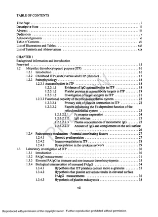 TABLE OF CONTENTS
Title Page...............................................................................................................................................i
Descriptive Note .............................................................................................................................. ii
Abstract ...............................................................................................................................................iii
Dedication ............................................................................................................................................v
Acknowledgements............................................................................................................................ vi
Table of Contents............................................................................................................................ vii
List of Illustrations and Tables......................................................................................................... xvi
List of Symbols and Abbreviations.................................................................................................xix
CHAPTER 1
Background information and introduction
Foreward ............................................................................................................................................ 15
1.2 Idiopathic thrombocytopenic purpura (ITP) ........................................................................16
1.2.1 Introduction................................................................................................................ 16
1.2.2 Childhood ITP (acute) versus adult ITP (chronic)................................................... 17
1.2.3 Pathophysiology..........................................................................................................18
1.2.3.1 Autoantibodies in ITP ..................................................................................18
1.2.3.1.1 Evidence of IgG autoantibodies in ITP ..............................18
1.2.3.1.2 Platelet proteins as autoantibody targets in IT P .................19
1.2.3.1.3 Investigation of target antigens in IT P ............................... 21
1.2.3.2 Functional capacity of the reticuloendothelial system ...............................22
1.2.3.2.1 Primary sites of platelet destruction in IT P .......................22
1.2.3.2.2 Factors influencing the Fc-dependent function of the
reticuloendothelial system ..................................................23
1.2.3.2.2.1 Fc receptor expression.............................................24
1.2.3.2.2.2 IgG subclass..............................................................25
1.2.3.2.2.3 Plasma concentration of monomeric IgG 25
1.2.3.2.2.3 Amount of IgG and complement on the cell surface
26
1.2.4 Pathogenetic mechanism - Potential contributing factors ......................................27
1.2.4.1 Genetic predisposition......................................................................27
1.2.4.2 Immunoregulation in IT P..................................................................28
1.2.4.3 Dysregulation in the cytokine network .......................................... 29
1.3 Laboratory investigation of IT P ............................................................................................30
1.3.1 Introduction................................................................................................................30
1.3.2 PAIgG measurement .................................................................................................31
1.3.3 Elevated PAIgG in immune and non-immune thrombocytopenia......................... 33
1.3.4 Biological interpretation of increased PAIgG ......................................................... 34
1.3.4.1 Hypothesis that ITP platelets contain more a-granules.................35
1.3.4.2 Hypothesis that platelet activation results in elevated surface
PAIgG measurements ...................................................................36
1.3.4.3 Hypothesis of platelet endocytosis...................................................38
vii
Reproduced with permission of the copyright owner. Further reproduction prohibited without permission.
PR
EVIEW
 