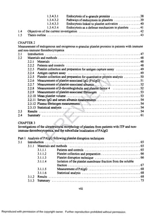 1.3.4.3.1 Endocytosis of a-granule proteins......................................38
1.3.4.3.2 Pathways of endocytosis in platelets..................................39
1.3.4.3.3 Endocytosis linked to platelet activation........................... 40
1.3.4.3.4 Endocytosis as a defense mechanismin platelets ..............41
1.4 Objectives of the current investigation ................................................................................42
1.5 Thesis outline......................................................................................................................... 43
CHAPTER 2
Measurement of endogenous and exogenous a-granular platelet proteins in patients with immune
and non-immune thrombocytopenia
2.1 Introduction............................................................................................................................47
2.2 Materials and methods.......................................................................................................... 48
2.2.1 Materials ....................................................................................................................48
2.2.2 Patients and controls...................................................................................................48
2.2.3 Platelet collection and preparation for antigen capture assay ............................... 49
2.2.4 Antigen capture assay.................................................................................................49
2.2.5 Platelet collection and preparation for quantitative protein analysis..................... 50
2.2.6 Measurement of platelet-associated IgG (PAIgG)................................................... 51
2.2.7 Measurement of platelet-associated albumin............................................................52
2.2.8 Measurement of P-thromboglobulin and plateletfactor 4 ..................................... 52
2.2.9 Measurement of platelet-associated fibrinogen .................................................... 53
2.2.10 Mean platelet volume................................................................................................53
2.2.11 Serum IgG and serum albumin measurements.........................................................54
2.3.12 Plasma fibrinogen measurements............................................................................. 54
2.3.13 Statistical analysis ....................................................................................................54
2.3 R esults....................................................................................................................................54
2.4 Summary ................................................................................................................................61
CHAPTER 3
Investigations of the ultrastructural morphology of platelets from patients with ITP and non-
immune thrombocytopenia, and the subcellular localization of PAIgG
Part 1 Analysis of PAIgG following platelet disruption techniques
3.1 Introduction............................................................................................................................65
3.1.1 Materials and methods .............................................................................................65
3.1.1.1 Patients and controls ........................................................................65
3.1.1.2 Platelet collection and preparation...................................................66
3.1.1.3 Platelet disruption technique........................................................... 66
3.1.1.4 Isolation of the platelet membrane fraction from the soluble
fraction..............................................................................................67
3.1.1.5 Measurement ofPAIgG....................................................................68
3.1.1.6 Statistical analysis............................................................................ 68
3.1.2 Results ........................................................................................................................ 68
3.1.3 Summary ....................................................................................................................75
viii
Reproduced with permission of the copyright owner. Further reproduction prohibited without permission.
PR
EVIEW
 