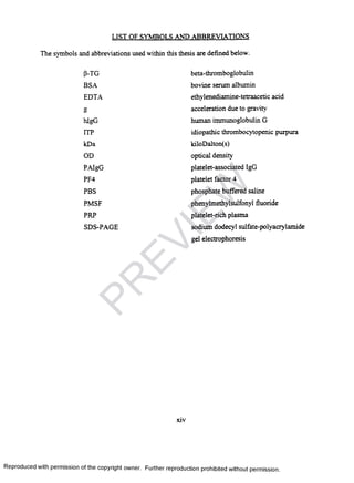 LIST OF SYMBOLS AND ABBREVIATIONS
The symbols and abbreviations used within this thesis are defined below.
P-TG beta-thromboglobulin
BSA bovine serum albumin
EDTA ethylenediamine-tetraacetic acid
O
O
acceleration due to gravity
hlgG human immunoglobulin G
ITP idiopathic thrombocytopenic purpura
kDa kiloDalton(s)
OD optical density
PAIgG platelet-associated IgG
PF4 platelet factor 4
PBS phosphate buffered saline
PMSF phenylmethylsulfonyl fluoride
PRP platelet-rich plasma
SDS-PAGE sodium dodecyl sulfate-polyacrylamide
gel electrophoresis
Reproduced with permission of the copyright owner. Further reproduction prohibited without permission.
PR
EVIEW
 