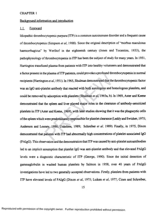 CHAPTER 1
Background information and introduction
1.1 Foreward
Idiopathic thrombocytopenic purpura (ITP) is a common autoimmune disorder and a frequent cause
of thrombocytopenia (Simpson et al, 1988). Since the original description of “morbus maculosus
haemorrhagicus” by Werlhof in the eighteenth century (Jones and Tocantins, 1933), the
pathophysiology ofthrombocytopenia in ITP has been the subject of study for many years. In 1951,
Harrington transfused plasma from patients with IIP into healthy volunteers and demonstrated that
a factor present in the plasma ofITP patients, could provoke a profound thrombocytopenia in normal
recipients (Harrington et al, 1951). In 1965, Shulman demonstrated that the thrombocytopenic factor
was an IgG anti-platelet antibody that reacted with both autologous and homologous platelets, and
could be removed by adsorption with platelets (Shulman et al, 1965a, b). In 1969, Aster and Keene
demonstrated that the spleen and liver played major roles in the clearance of antibody-sensitized
platelets in ITP (Aster and Keene, 1969), with later studies showing that it was the phagocytic cells
ofthe spleen which were predominantly responsible forplatelet clearance (Leddy and Swisher, 1975;
Anderson and Looney, 1986; Unkeless, 1989; Schreiber et al, 1989). Finally, in 1975, Dixon
demonstrated that patients with ITP had abnormally high concentrations ofplatelet-associated IgG
(PAIgG). This observation and the demonstration that ITP was causedby anti-platelet autoantibodies
led to an implicit assumption that platelet IgG was anti-platelet antibody and that elevated PAIgG
levels were a diagnostic characteristic of ITP (George, 1990). Since the initial detection of
gammaglobulin in washed human platelets by Salmon in 1958, over 40 years of PAIgG
investigations have led to two generally accepted observations. Firstly, platelets from patients with
ITP have elevated levels of PAIgG (Dixon et al, 1975; Luiken et al, 1977; Cines and Schreiber,
15
Reproduced with permission of the copyright owner. Further reproduction prohibited without permission.
PR
EVIEW
 