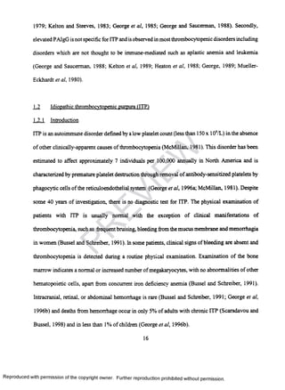 1979; Kelton and Steeves, 1983; George et al, 1985; George and Saucerman, 1988). Secondly,
elevated PAIgG is not specific for ITP and isobserved in most thrombocytopenic disorders including
disorders which are not thought to be immune-mediated such as aplastic anemia and leukemia
(George and Saucerman, 1988; Kelton et al, 1989; Heaton et al, 1988; George, 1989; Mueller-
Eckhardt et al, 1980).
1.2 Idiopathic thrombocytopenic purpura (ITP)
1.2.1 Introduction
ITP is an autoimmune disorder defined by a low platelet count (less than 150x 109/L) in the absence
of other clinically-apparent causes of thrombocytopenia (McMillan, 1981). This disorder has been
estimated to affect approximately 7 individuals per 100,000 annually in North America and is
characterized by premature platelet destruction through removal of antibody-sensitized platelets by
phagocytic cells of the reticuloendothelial system (George etal, 1996a; McMillan, 1981). Despite
some 40 years of investigation, there is no diagnostic test for ITP. The physical examination of
patients with ITP is usually normal with the exception of clinical manifestations of
thrombocytopenia, such as frequent bruising, bleeding from the mucus membrane and menorrhagia
in women (Bussel and Schreiber, 1991). In some patients, clinical signs ofbleeding are absent and
thrombocytopenia is detected during a routine physical examination. Examination of the bone
marrow indicates a normal or increased number ofmegakaryocytes, with no abnormalities of other
hematopoietic cells, apart from concurrent iron deficiency anemia (Bussel and Schreiber, 1991).
Intracranial, retinal, or abdominal hemorrhage is rare (Bussel and Schreiber, 1991; George et al,
1996b) and deaths from hemorrhage occur in only 5% of adults with chronic ITP (Scaradavou and
Bussel, 1998) and in less than 1% of children (George et al, 1996b).
16
Reproduced with permission of the copyright owner. Further reproduction prohibited without permission.
PR
EVIEW
 