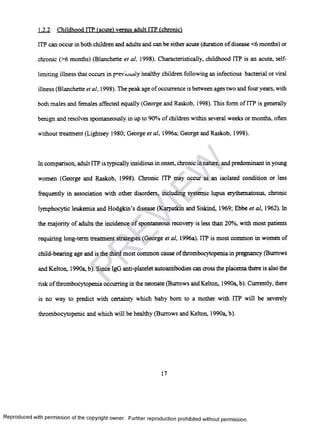 1.2.2 Childhood FTP (acute) versus adult ITP (chronic)
ITP can occur in both children and adults and can be either acute (duration of disease <6 months) or
chronic (>6 months) (Blanchette et al, 1998). Characteristically, childhood ITP is an acute, self-
limiting illness that occurs in previuusiy healthy children following an infectious bacterial or viral
illness (Blanchette et al, 1998). The peak age ofoccurrence is between ages two and four years, with
both males and females affected equally (George and Raskob, 1998). This form of ITP is generally
benign and resolves spontaneously in up to 90% of children within several weeks or months, often
without treatment (Lightsey 1980; George etal, 1996a; George and Raskob, 1998).
In comparison, adult ITP is typically insidious in onset, chronic in nature, and predominant in young
women (George and Raskob, 1998). Chronic ITP may occur as an isolated condition or less
frequently in association with other disorders, including systemic lupus erythematosus, chronic
lymphocytic leukemia and Hodgkin’s disease (Karpatkin and Siskind, 1969; Ebbe et al, 1962). In
the majority of adults the incidence of spontaneous recovery is less than 20%, with most patients
requiring long-term treatment strategies (George et al, 1996a). ITP is most common in women of
child-bearing age and is the third most common cause ofthrombocytopenia in pregnancy (Burrows
and Kelton, 1990a, b). Since IgG anti-platelet autoantibodies can cross the placenta there is also the
risk of thrombocytopenia occurring in the neonate (Burrows and Kelton, 1990a, b). Currently, there
is no way to predict with certainty which baby bom to a mother with ITP will be severely
thrombocytopenic and which will be healthy (Burrows and Kelton, 1990a, b).
17
Reproduced with permission of the copyright owner. Further reproduction prohibited without permission.
PR
EVIEW
 