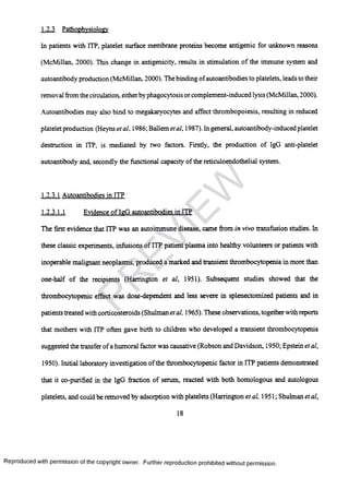 1.2.3 Pathophysiology
In patients with ITP, platelet surface membrane proteins become antigenic for unknown reasons
(McMillan, 2000). This change in antigenicity, results in stimulation of the immune system and
autoantibody production (McMillan. 2000). The binding ofautoantibodies to platelets, leads to their
removal from the circulation, eitherby phagocytosis or complement-induced lysis (McMillan, 2000).
Autoantibodies may also bind to megakaryocytes and affect thrombopoiesis, resulting in reduced
platelet production (Heyns etal, 1986; Ballem etal, 1987). Ingeneral, autoantibody-induced platelet
destruction in ITP, is mediated by two factors. Firstly, the production of IgG anti-platelet
autoantibody and, secondly the functional capacity of the reticuloendothelial system.
1.2.3.1 Autoantibodies in ITP
1.2.3.1.1 Evidence of IeG autoantibodies in ITP
The first evidence that ITP was an autoimmune disease, came from in vivo transfusion studies. In
these classic experiments, infusions of ITP patient plasma into healthy volunteers or patients with
inoperable malignant neoplasms, produced a marked and transient thrombocytopenia in more than
one-half of the recipients (Harrington et al, 1951). Subsequent studies showed that the
thrombocytopenic effect was dose-dependent and less severe in splenectomized patients and in
patients treated with corticosteroids (Shulman etal, 1965). These observations, togetherwith reports
that mothers with ITP often gave birth to children who developed a transient thrombocytopenia
suggested the transfer ofa humoral factor was causative (Robson and Davidson, 1950; Epstein et al,
1950). Initial laboratory investigation of the thrombocytopenic factor in ITP patients demonstrated
that it co-purified in the IgG fraction of serum, reacted with both homologous and autologous
platelets, and could be removed by adsorption with platelets (Harrington et al, 1951; Shulman et al,
18
Reproduced with permission of the copyright owner. Further reproduction prohibited without permission.
PR
EVIEW
 
