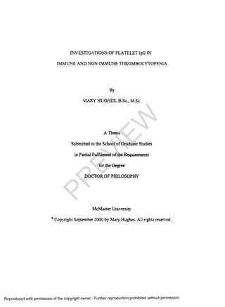 INVESTIGATIONS OF PLATELET IgG IN
IMMUNE AND NON-IMMUNE THROMBOCYTOPENIA
By
MARY HUGHES, B.Sc., M.Sc.
A Thesis
Submitted to the School of Graduate Studies
in Partial Fulfilment of the Requirements
for the Degree
DOCTOR OF PHILOSOPHY
McMaster University
c Copyright September 2000 by Mary Hughes. All rights reserved.
Reproduced with permission of the copyright owner. Further reproduction prohibited without permission.
PR
EVIEW
 