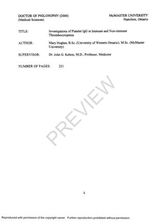 DOCTOR OF PHILOSOPHY (2000)
(Medical Sciences)
McMASTER UNIVERSITY
Hamilton, Ontario
TITLE: Investigations of Platelet IgG in Immune and Non-immune
Thrombocytopenia
AUTHOR: Mary Hughes, B.Sc. (University of Western Ontario), M.Sc. (McMaster
University)
SUPERVISOR: Dr. John G. Kelton, M.D., Professor, Medicine
NUMBER OF PAGES: 231
ii
Reproduced with permission of the copyright owner. Further reproduction prohibited without permission.
PR
EVIEW
 