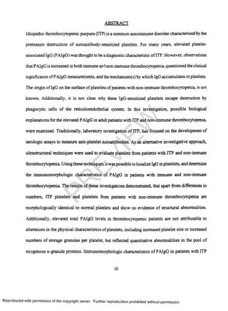 ABSTRACT
Idiopathic thrombocytopenic purpura (ITP) is a common autoimmune disorder characterized by the
premature destruction of autoantibody-sensiti2ed platelets. For many years, elevated platelet-
associated IgG (PAlgG) was thought to be adiagnostic characteristic ofITP. However, observations
that PAlgG is increased in both immune and non-immune thrombocytopenia, questioned the clinical
significance ofPAlgG measurements, and the mechanism(s) by which IgG accumulates in platelets.
The origin of IgG on the surface of platelets ofpatients with non-immune thrombocytopenia, is not
known. Additionally, it is not clear why these IgG-sensitized platelets escape destruction by
phagocytic cells of the reticuloendothelial system. In this investigation, possible biological
explanations for the elevated PAlgG in adultpatients with ITP and non-immune thrombocytopenia,
were examined. Traditionally, laboratory investigation of ITP, has focused on the development of
serologic assays to measure anti-platelet autoantibodies. As an alternative investigative approach,
ultrastructural techniques were used to evaluate platelets from patients with ITP and non-immune
thrombocytopenia. Using these techniques, itwas possible to localize IgG inplatelets, and determine
the immunomorphologic characteristics of PAIgG in patients with immune and non-immune
thrombocytopenia. The results of these investigations demonstrated, that apart from differences in
numbers, ITP platelets and platelets from patients with non-immune thrombocytopenia are
morphologically identical to normal platelets and show no evidence of structural abnormalities.
Additionally, elevated total PAIgG levels in thrombocytopenic patients are not attributable to
alterations in the physical characteristics ofplatelets, including increased platelet size or increased
numbers of storage granules per platelet, but reflected quantitative abnormalities in the pool of
exogenous a-granule proteins. Immunomorphologic characteristics of PAIgG in patients with ITP
iii
Reproduced with permission of the copyright owner. Further reproduction prohibited without permission.
PR
EVIEW
 