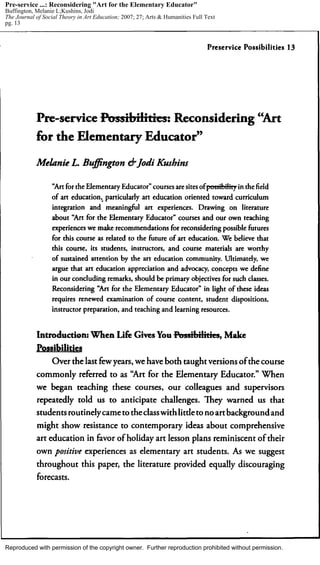 Reproduced with permission of the copyright owner. Further reproduction prohibited without permission.
Pre-service ...: Reconsidering "Art for the Elementary Educator"
Buffington, Melanie L;Kushins, Jodi
The Journal of Social Theory in Art Education; 2007; 27; Arts & Humanities Full Text
pg. 13
 