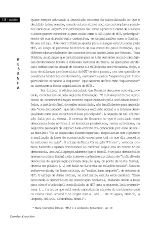128 - outubro128 - outubro128 - outubro128 - outubro128 - outubro
RRRRR
EEEEE
SSSSS
EEEEE
NNNNN
HHHHH
AAAAA
quase sempre adotando a imposição extrema da subordinação ao que é
decidido internamente, quando outros atores sociais contemplam a possi-
bilidadedealianças”.Porestratégiasrealistasepossibilidadesdealianças
o autor parece conceber alguma coisa como a diluição do MST, principal-
mente de sua direção mais combativa, em organizações como a Contag.
Em seu artigo, João Pedro Stédile aponta para alianças estruturadas pelo
MST, ao longo do processo histórico de sua constituição e formação, que
diferemsubstancialmentedascaracterísticasassinaladasporNavarro.Para
Stédile,asaliançasquecontribuíramparaastrêsvertentessocial-ideológi-
cas do Movimento foram: a Comissão Pastoral da Terra, as oposições sindi-
caiscombativasdadécadadeoitentaeamilitânciaanti-ditadura.Hoje,o
arco de alianças preferenciais do MST tende a passar, por uma questão de
coerência histórica do Movimento, exatamente pelos “segmentos político-
partidários situados à esquerda” (que Navarro define como “equivocados”
ao atestarem a força organizativa do MST).
Por último, o sétimo postulado que Navarro descreve como equivo-
cado,caracteriza-sepelaseguinteformulação:“Osistemapolíticoeopro-
cesso de redemocratização recente experimentado pela sociedade brasi-
leira,apartirdofinaldoregimeautoritário,sãoinsuficientesparagarantir
uma ‘nova sociedade’, que não ofereça a exclusão social e a intensa desi-
gualdade como suas características principais”. A negação de tal afirma-
ção fala por si mesma. A crença de Navarro no que é rotulado como
democracia hoje no Brasil só encontra parâmetros, nesta coletânea, na
seguinte passagem da supracitada entrevista concedida por José de Sou-
za Martins: “Se as esquerdas fossem espertas, negociariam com o governo
a ampliação da base de sustentação governamental no que diz respeito
às reformas sociais”. O artigo de Maria Conceição D’Incao10
, embora co-
mece fazendo algumas concessões ao caráter legalista do conceito de
democracia, assinala apropriadamente que o Brasil é um país democrático
apenas no plano formal pois toma-se conhecimento diário de “infindáveis
denúncias da apropriação privada daquilo que, do ponto de vista formal,
deveriaserpúblico(...)semfalarnodia-a-diadasrelaçõessociais”.Navarro
refere-seainda,deformacrítica,ao“radicalismocamponês”,desetoresdo
MST. O artigo de James Petras, ao contrário, exalta este caráter: “Esse
novo modelo democrático de construção societal, mudando desde a base
para cima é a principal contribuição do MST para a esquerda latino-ameri-
cana (...) a única que está sendo reproduzida através do continente onde
os novos revolucionários organizam a luta –– de Chiapas, México, a
Chepare,Bolívia,aRondônia,Brasil”.
10
Maria Conceição D’Incao, “MST e a verdadeira democracia”, op. cit.
Canrobert Costa Neto
 