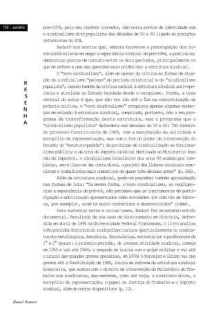 130 - outubro130 - outubro130 - outubro130 - outubro130 - outubro
RRRRR
EEEEE
SSSSS
EEEEE
NNNNN
HHHHH
AAAAA
pós-1978, pelo seu caráter inovador, não teria pontos de identidade com
o sindicalismo dito populista das décadas de 50 e 60 ligado às posições
reformistasdoPCB.
Badaró nos mostra que, embora houvesse a preocupação dos no-
vossindicalistasemnegaraexperiênciasindicaldopré-1964,apráticavai
demonstrar pontos de contato entre os dois períodos, principalmente no
que se refere a uma das questões mais polêmicas: a estrutura sindical.
O“novosindicalismo”,alémdenascerdacríticaàsformasdeatua-
ção do sindicalismo “pelego” do período ditatorial e do “sindicalismo
populista”,nasceutambémdacríticaradicalàestruturasindicalanti-ope-
rária e atrelada ao Estado herdada desde o varguismo. Porém, a tese
central do autor é que, por não ter ido até o fim na concretização da
própria crítica, o “novo sindicalismo” conquista apenas algumas mudan-
ças em relação à estrutura sindical, cumprindo, portanto, não o seu pro-
grama de transformação desta estrutura, mas o programa que o
“sindicalismo populista” defendera nas décadas de 50 e 60: “Ao término
do processo Constituinte de 1988, com a manutenção da unicidade e
monopólio da representação, mas com o fim do poder de intervenção do
Estado;do“estatuto-padrão”;daproibiçãodesindicalizaçãoaofunciona-
lismo público; e da cota do imposto sindical destinada ao Ministério (mas
não do imposto), o sindicalismo brasileiro dos anos 80 acabou por com-
pletar,seméclarosedarcontadisto,oprojetodoslíderessindicaiscomu-
nistasetrabalhistasmaiscombativosdequasetrêsdécadasantes”(p.166).
Além da estrutura sindical, pode-se perceber também aproximação
nas formas de luta: “Da mesma forma, o novo sindicalismo, ao negligen-
ciar a experiência do pré-64, não percebeu que os instrumentos de parti-
cipação e mobilização apresentados como novidades (os comitês de fábri-
ca, por exemplo), eram há muito conhecidos e desenvolvidos” (idem).
Para sustentar estas e outras teses, Badaró fez um extenso estudo
documental. Resultado de sua tese de doutoramento em História, defen-
dida em abril de 1996 na Universidade Federal Fluminense, o livro analisa
trêsperíodosdistintosdosindicalismocarioca(particularmenteossindica-
tosdosmetalúrgicos,bancários,ferroviários,metroviárioseprofessoresde
1° e 2° graus): o primeiro período, de intensa atividade sindical, começa
em 1955 e vai até 1964; o segundo se inicia com o golpe militar e vai até
oiníciodasgrandesgrevesoperárias,em1978;oterceiroeúltimovaidas
grevesatéaConstituiçãode1988,iníciodareformadaestruturasindical
brasileira, que acabou com o direito de intervenção do Ministério do Tra-
balho nos sindicatos, mas manteve, como até hoje, o sindicato único, o
monopólio de representação, o papel da Justiça do Trabalho e o imposto
sindical,alémdeoutrosdispositivos(p.12).
Daniel Romero
 