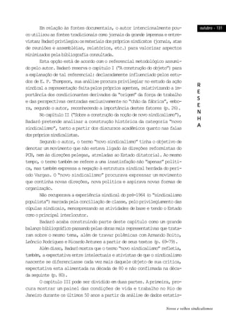 outubro - 131outubro - 131outubro - 131outubro - 131outubro - 131
RRRRR
EEEEE
SSSSS
EEEEE
NNNNN
HHHHH
AAAAA
Em relação às fontes documentais, o autor intencionalmente pou-
coutilizouasfontestradicionaiscomojornaisdagrandeimprensaeentre-
vistas;Badaróprivilegiouosmateriaisdosprópriossindicatos(jornais,atas
de reuniões e assembléias, relatórios, etc.) para valorizar aspectos
minimizadospelabibliografiaconsultada.
Esta opção está de acordo com o referencial metodológico assumi-
dopeloautor.BadaróreservaocapítuloI(“Aconstruçãodoobjeto”)para
a explanação de tal referencial: declaradamente influenciado pelos estu-
dos de E. P. Thompson, sua análise procura privilegiar no estudo da ação
sindicalarepresentaçãofeitapelosprópriosagentes,relativizandoaim-
portância dos condicionantes derivados da “origem” da força de trabalho
e das perspectivas centradas exclusivamente no “chão da fábrica”, embo-
ra, segundo o autor, reconhecendo a importância destes fatores (p. 26).
NocapítuloII(“Sobreaconstruçãodanoçãodenovosindicalismo”),
Badaró pretende analisar a construção histórica da categoria “novo
sindicalismo”, tanto a partir dos discursos acadêmicos quanto nas falas
dosprópriossindicalistas.
Segundo o autor, o termo “novo sindicalismo” tinha o objetivo de
denotar um movimento que não estava ligado às direções reformistas do
PCB, nem às direções pelegas, atreladas ao Estado ditatorial. Ao mesmo
tempo, o termo também se refere a uma insatisfação não “apenas” políti-
ca, mas também expressa a negação à estrutura sindical herdada do perí-
odo Vargas. O “novo sindicalismo” procurava expressar um movimento
que continha novas direções, nova política e aspirava novas formas de
organização.
Nãorecuperavaaexperiênciasindicaldopré-1964(o“sindicalismo
populista”) marcada pela conciliação de classe, pelo privilegiamento das
cúpulas sindicais, menosprezando as atividades de base e tendo o Estado
comooprincipalinterlocutor.
Badaró acaba construindo parte deste capítulo como um grande
balançobibliográficopassandopelasobrasmaisrepresentativasquetrata-
ram sobre o mesmo tema, além de travar polêmicas com Armando Boito,
Leôncio Rodrigues e Ricardo Antunes a partir de seus textos (p. 69-79).
Alémdisso,Badarómostraqueotermo“novosindicalismo”refletia,
também,aexpectativaentreintelectuaiseativistasdequeosindicalismo
nascente se diferenciasse cada vez mais daquele objeto de sua crítica,
expectativa esta alimentada na década de 80 e não confirmada na déca-
daseguinte(p.80).
O capítulo III pode ser dividido em duas partes. A primeira, pro-
cura mostrar um painel das condições de vida e trabalho no Rio de
Janeiro durante os últimos 50 anos a partir da análise de dados estatís-
Novos e velhos sindicalismos
 