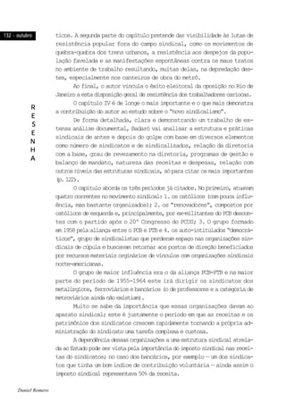 132 - outubro132 - outubro132 - outubro132 - outubro132 - outubro
RRRRR
EEEEE
SSSSS
EEEEE
NNNNN
HHHHH
AAAAA
ticos. A segunda parte do capítulo pretende dar visibilidade às lutas de
resistência popular fora do campo sindical, como os movimentos de
quebra-quebra dos trens urbanos, a resistência aos despejos da popu-
lação favelada e as manifestações espontâneas contra os maus tratos
no ambiente de trabalho resultando, muitas delas, na depredação des-
tes, especialmente nos canteiros de obra do metrô.
Ao final, o autor vincula o êxito eleitoral da oposição no Rio de
Janeiroaestadisposiçãogeralderesistênciadostrabalhadorescariocas.
O capítulo IV é de longe o mais importante e o que mais demonstra
a contribuição do autor ao estudo sobre o “novo sindicalismo”.
De forma detalhada, clara e demonstrando um trabalho de ex-
tensa análise documental, Badaró vai analisar a estrutura e práticas
sindicais de antes e depois do golpe com base em diversos elementos
como número de sindicatos e de sindicalizados, relação da diretoria
com a base, grau de revezamento na diretoria, programas de gestão e
balanço de mandato, natureza das receitas e despesas, relação com
outrosníveisdasestruturassindicais,sóparacitarosmaisimportantes
(p.122).
Ocapítuloabordaostrêsperíodosjácitados.Noprimeiro,atuavam
quatrocorrentesnomovimentosindical:1.oscatólicos(compoucainflu-
ência, mas bastante organizados); 2. os “renovadores”, compostos por
católicosdeesquerdae,principalmente,porex-militantesdoPCBdescon-
tes com o partido após o 20º Congresso do PCUS; 3. O grupo formado
em 1958 pela aliança entre o PCB e PTB e 4. os auto-intitulados “democrá-
ticos”, grupo de sindicalistas que perderam espaço nas organizações sin-
dicais de cúpula e buscavam retornar aos postos de direção beneficiados
por recursos materiais orginários de vínculos com organizações sindicais
norte-americanas.
O grupo de maior influência era o da aliança PCB-PTB e na maior
parte do período de 1955-1964 este irá dirigir os sindicatos dos
metalúrgicos,ferroviáriosebancários(odeprofessoreseacategoriade
metroviáriosaindanãoexistiam).
Muito se sabe da importância que essas organizações davam ao
aparato sindical; este é justamente o período em que as receitas e os
patrimônios dos sindicatos crescem rapidamente tornando a própria ad-
ministração do sindicato uma tarefa complexa e custosa.
Adependênciadessasorganizaçõesaumaestruturasindicalatrela-
daaoEstadopodeservistapelaimportânciadoimpostosindicalnasrecei-
tas do sindicatos; no caso dos bancários, por exemplo — um dos sindica-
tos que tinha um bom índice de contribuição voluntária — ainda assim o
imposto sindical representava 50% da receita.
Daniel Romero
 