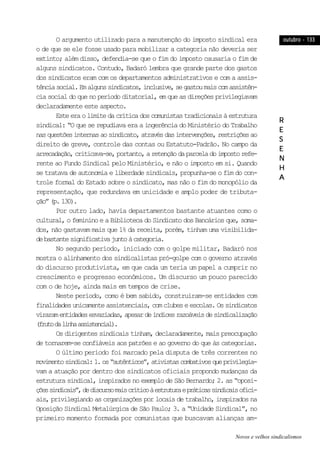outubro - 133outubro - 133outubro - 133outubro - 133outubro - 133
RRRRR
EEEEE
SSSSS
EEEEE
NNNNN
HHHHH
AAAAA
O argumento utilizado para a manutenção do imposto sindical era
o de que se ele fosse usado para mobilizar a categoria não deveria ser
extinto; além disso, defendia-se que o fim do imposto causaria o fim de
alguns sindicatos. Contudo, Badaró lembra que grande parte dos gastos
dos sindicatos eram com os departamentos administrativos e com a assis-
tênciasocial.Emalgunssindicatos,inclusive,segastoumaiscomassistên-
cia social do que no período ditatorial, em que as direções privilegiavam
declaradamente este aspecto.
Esteeraolimitedacríticadoscomunistastradicionaisàestrutura
sindical: “O que se repudiava era a ingerência do Ministério do Trabalho
nasquestõesinternasaosindicato,atravésdasintervenções,restriçõesao
direito de greve, controle das contas ou Estatuto-Padrão. No campo da
arrecadação,criticava-se,portanto,aretençãodaparceladoimpostorefe-
rente ao Fundo Sindical pelo Ministério, e não o imposto em si. Quando
se tratava de autonomia e liberdade sindicais, propunha-se o fim do con-
trole formal do Estado sobre o sindicato, mas não o fim do monopólio da
representação, que redundava em unicidade e amplo poder de tributa-
ção”(p.130).
Por outro lado, havia departamentos bastante atuantes como o
cultural, o feminino e a Biblioteca do Sindicato dos Bancários que, soma-
dos, não gastavam mais que 1% da receita, porém, tinham uma visibilida-
debastantesignificativajuntoàcategoria.
No segundo período, iniciado com o golpe militar, Badaró nos
mostra o alinhamento dos sindicalistas pró-golpe com o governo através
do discurso produtivista, em que cada um teria um papel a cumprir no
crescimento e progresso econômicos. Um discurso um pouco parecido
com o de hoje, ainda mais em tempos de crise.
Neste período, como é bem sabido, construiram-se entidades com
finalidadesunicamenteassistenciais,comclubeseescolas.Ossindicatos
viraramentidadesesvaziadas,apesardeíndicesrazoáveisdesindicalização
(frutodalinhaassistencial).
Os dirigentes sindicais tinham, declaradamente, mais preocupação
de tornarem-se confiáveis aos patrões e ao governo do que às categorias.
O último período foi marcado pela disputa de três correntes no
movimentosindical:1.os“autênticos”,ativistascombativosqueprivilegia-
vam a atuação por dentro dos sindicatos oficiais propondo mudanças da
estrutura sindical, inspirados no exemplo de São Bernardo; 2. as “oposi-
çõessindicais”,dediscursomaiscríticoàestruturaepráticassindicaisofici-
ais, privilegiando as organizações por locais de trabalho, inspirados na
Oposição Sindical Metalúrgica de São Paulo; 3. a “Unidade Sindical”, no
primeiro momento formada por comunistas que buscavam alianças am-
Novos e velhos sindicalismos
 