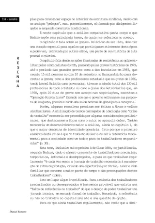 134 - outubro134 - outubro134 - outubro134 - outubro134 - outubro
RRRRR
EEEEE
SSSSS
EEEEE
NNNNN
HHHHH
AAAAA
plas para consolidar espaço no interior da estrutura sindical, mesmo com
os antigos “pelegos”, mas, posteriormente, só formado por dirigentes li-
gados à esquerda comunista tradicional.
É neste capítulo que a análise comparativa ganha corpo e que
Badaró expõe suas principais teses, às quais nos referimos no começo.
O capítulo V fala sobre as greves. Delicioso de ser lido, deve ter
umaatraçãoespecialparaaquelesqueparticiparamativamentedestaépoca
epodemver,retratadaporoutrosolhos,umapartedesuahistóriadeluta
pessoalecoletiva.
Ocapítulofaladesdeasaçõesfrustradasderesistênciaaogolpemi-
litarpelossindicalistasdoPCB,passandopelasgreveshistóricasde1979,
até o período das grandes greves como a dos bancários em 1985, que
reuniu 15 mil pessoas no dia 10 de setembro no Maracanãzinho para de-
cretar a greve; como a dos professores estaduais que na greve de 1986,
tendo Leonel Brizola como governador, tiveram a adesão total dos 130 mil
professores de todo o Estado; ou como a greve dos metroviários que, em
1990, após 20 dias de greve sem avanço nas negociações, executam a
“Operação Roleta Livre” fazendo com que o governo melhorasse sua propos-
tadereajuste,possibilitandoumasaídahonrosadagreveparaacategoria.
Porém, algumas ressalvas precisam ser feitas a Novos e velhos
sindicalismos.Autilizaçãodetermoscarregadosdeideologiacomo“crise
do trabalho” mereceria ser precedida por algumas considerações prelimi-
nares, que destacassem a forma como o autor se apropria deles. Também
mereceria um desenvolvimento maior a análise, ainda no capítulo I, do
que o autor denomina de identidade operária. Isto porque o primeiro
elementodestacriseéque“otrabalhodeixariadeserareferênciafunda-
mental para a sociedade como um todo e para os trabalhadores em parti-
cular”(p.30).
Estatese,inclusivemuitopróximaàdeClausOffe,sejustificaria,
segundo Badaró, dado o número crescente de trabalhadores precários,
temporários, informais e desempregados, e para os que trabalham regu-
larmente “é cada vez menor a jornada de trabalho necessária à manuten-
çãodoritmodeprodução,criandoumaexpectativaporférias,lazerevida
familiar que consome a maior parte do tempo e das preocupações destes
trabalhadores”(idem).
Isto em lugar algum é verificado. Para a maioria dos trabalhadores
precarizados ou desempregados é bem menos provável que exista uma
“falta de referência no trabalho” do que o desejo de poder trabalhar uma
jornada inteira, em mercado formal de trabalho. Resumindo, a referência
ou não no trabalho no capitalismo não é uma questão de opção.
Para os que ainda trabalham regularmente, não creio que a dimi-
Daniel Romero
 