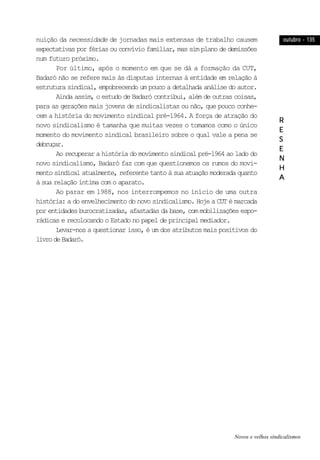 outubro - 135outubro - 135outubro - 135outubro - 135outubro - 135
RRRRR
EEEEE
SSSSS
EEEEE
NNNNN
HHHHH
AAAAA
nuição da necessidade de jornadas mais extensas de trabalho causem
expectativas por férias ou convívio familiar, mas sim plano de demissões
num futuro próximo.
Por último, após o momento em que se dá a formação da CUT,
Badaró não se refere mais às disputas internas à entidade em relação à
estrutura sindical, empobrecendo um pouco a detalhada análise do autor.
Ainda assim, o estudo de Badaró contribui, além de outras coisas,
para as gerações mais jovens de sindicalistas ou não, que pouco conhe-
cem a história do movimento sindical pré-1964. A força de atração do
novo sindicalismo é tamanha que muitas vezes o tomamos como o único
momento do movimento sindical brasileiro sobre o qual vale a pena se
debruçar.
Ao recuperar a história do movimento sindical pré-1964 ao lado do
novo sindicalismo, Badaró faz com que questionemos os rumos do movi-
mento sindical atualmente, referente tanto à sua atuação moderada quanto
à sua relação íntima com o aparato.
Ao parar em 1988, nos interrompemos no início de uma outra
história: a do envelhecimento do novo sindicalismo. Hoje a CUT é marcada
por entidades burocratizadas, afastadas da base, com mobilizações espo-
rádicas e recolocando o Estado no papel de principal mediador.
Levar-nos a questionar isso, é um dos atributos mais positivos do
livrodeBadaró.
Novos e velhos sindicalismos
 