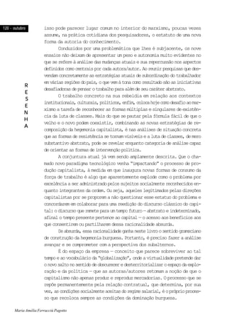 120 - outubro120 - outubro120 - outubro120 - outubro120 - outubro
RRRRR
EEEEE
SSSSS
EEEEE
NNNNN
HHHHH
AAAAA
isso pode parecer lugar comum no interior do marxismo, poucas vezes
assume, na prática cotidiana dos pesquisadores, o estatuto de uma nova
forma da autoria do conhecimento.
Conduzidos por uma problemática que lhes é subjacente, os nove
ensaios não deixam de apresentar um peso e autonomia muito evidentes no
queserefereàanálisedasmudançasatuaisesuarepercussãonosaspectos
definidoscomocentraisporcadaautora/autor.Aoreunirpesquisasquedes-
vendamconcretamenteasestratégiasatuaisdesubordinaçãodotrabalhador
emváriasregiõesdopaís,oquevemàtonacomoresultadosãoasiniciativas
desafiadorasdepensarotrabalhoparaalémdeseucaráterabstrato.
O trabalho concreto na sua rebeldia em relação aos contextos
institucionais,culturais,políticos,enfim,colocahojecomodesafioaomar-
xismo a tarefa de reconhecer as formas múltiplas e singulares de existên-
cia da luta de classes. Mais do que se pautar pela fórmula fácil de que o
velho e o novo podem coexistir, combinando as novas estratégias de re-
composição da hegemonia capitalista, é nas análises de situação concreta
queasformasderesistênciasetornamvisíveisealutadeclasses,demero
substantivoabstrato,podeserevelarenquantocategoriadeanálisecapaz
deorientarasformasdeintervençãopolítica.
A conjuntura atual já vem sendo amplamente descrita. Que o cha-
mado novo paradigma tecnológico venha “impactando” o processo de pro-
dução capitalista, à medida em que inaugura novas formas de consumo da
força de trabalho é algo que aparentemente explode como o problema por
excelênciaaseradministradopelossujeitossocialmentereconhecidosen-
quanto integrantes da ordem. Ou seja, aqueles legitimados pelas direções
capitalistas por se proporem a não questionar esse estatuo do problema e
concordarem em colaborar para uma reedição do discurso clássico do capi-
tal:odiscursoqueremeteparaumtempofuturo—abstratoeindeterminado,
afinal o tempo presente pertence ao capital— o acesso aos benefícios aos
que consentirem ou partilharem dessa racionalidade absurda.
Deabsurda,essaracionalidadeganhanestelivroosentidogramsciano
de construção da hegemonia burguesa. Portanto, é preciso fazer a análise
avançar e se comprometer com a perspectiva dos subalternos.
É do espaço da empresa — conceito que parece sobreviver ao tal
tempoeaovocabulárioda“globalização”,ondeavirtualidadepretendedar
onovosaltonosentidodeobscureceredesterritorializaroespaçodaexplo-
ração e da política — que as autoras/autores retomam a noção de que o
capitalismo não apenas produz e reproduz mercadorias. O processo que se
repõe permanentemente pela relação contratual, que determina, por sua
vez,ascondiçõessocialmenteaceitasdoregimesalarial,éopróprioproces-
so que recoloca sempre as condições da dominação burguesa.
Maria Amélia Ferracciú Pagotto
 