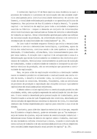 outubro - 121outubro - 121outubro - 121outubro - 121outubro - 121
RRRRR
EEEEE
SSSSS
EEEEE
NNNNN
HHHHH
AAAAA
O conhecido Capítulo VI de Marx explica essa dinâmica na qual o
processo de trabalho e o processo de valorização são uma unidade orgâ-
nica amalgamada pela institucionalidade dominante; de acordo com
Gramsci,atotalidadeenfeixadapelaproduçãoeosaparelhospolíticosda
hegemonia. Nas palavras de Ana Elizabete e Angela Amaral, “o grande
capital — na tentativa de ampliar para toda a sociedade a hegemonia
nascida na fábrica — requer e demanda um conjunto de intervenções
sócio-institucionaisquereatualizemasformasdecontroleesubordinação
dotrabalhoaocapital.Estasintervençõesapontamparaaçõesnasesferas
da racionalização da produção, da intervenção estatal e do controle e
recomposição da subalternidade dos trabalhadores” (p. 39).
Se isso tudo é verdade enquanto fórmula que evita o mecanicismo
econômico e com ele o determinismo tecnológico, o problema, agora da
ótica dos subalternos, continua sendo o de como quebrar a cadeia da
dominação. O trabalhador, afirma Marx, luta incessantemente para rom-
per essa cadeia. A relação com o capital é de antagonismo e essa é a
determinação que molda historicamente os elementos dos distintos pro-
cessos de trabalho. Revolucionar constantemente as práticas de sujeição
dotrabalhador,roubarasubjetividadedotrabalhoeincorporá-laaosele-
mentos técnicos da produção, são as estratégias que garantem a conti-
nuidade da exploração.
Mas, se para além da exploração econômica a dominação também
nasce no momento produtivo alimentando e reatualizando uma certa vi-
são de mundo, o desafio é entender como, na conjuntura atual, essa
visão de mundo se consolida. Entender, finalmente, como as estruturas
do processo de produção e reprodução das relações sociais tipicamente
capitalistassãoatualizadaspelasconjunturas.
Odebatesobreacrisecapitalistaeareestruturaçãoprodutivasão
elucidados,então,comoaprópriaexpressãodaradicalizaçãodalutadeclas-
ses. O novo cenário desenhado pela precarização do trabalhador, pela
flexibilizaçãoeacimadetudofragmentaçãodoscoletivos,detalhadospor
váriosestudosdeexperiênciasconcretasnodecorrerdolivro,éoresultado
imediato das formas engendradas pelo capital para resolver a sua crise de
direção.
É portanto, para além dos impactos materiais da crise que, segundo
Ana Elizabete e Angela Amaral, pode-se entender que as “as mudanças —
seja em termos de ajustes, seja em termos de reestruturação industrial —
determinamnovasformasdedomíniodocapitalsobreotrabalho,realizan-
do uma verdadeira reforma intelectual e moral, visando à construção de
outraculturadotrabalhoedeumaracionalidadepolíticaeéticacompatível
comasociabilidaderequeridapeloatualprojetodocapital”(p.29).
A nova fábrica de consensos
 
