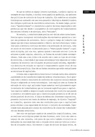 outubro - 123outubro - 123outubro - 123outubro - 123outubro - 123
RRRRR
EEEEE
SSSSS
EEEEE
NNNNN
HHHHH
AAAAA
No que se refere ao espaço interno à produção, o próprio capital se
recompõeemsuasfrações,eatribuinovospapéisàsgerências,aosgestores
das políticas de controle da força de trabalho. Ele redefine as relações
hierárquicas acenando com uma nova panacéia ideológica desmobilizadora
dos códigos e práticas de resistência anteriores. Ao mesmo tempo, pulve-
rizao“operário-massa”eoreconstituiapartirdenovasrequisiçõesecom-
petências que vão desde o alargamento do contingente de trabalhadores
dossetoresinformaledeserviços,atéa“exclusão”.
No entanto, a subalternidade precisa ser obtida sobre novas bases.
Precisa agora incorporar reivindicações dos movimentos operários e lan-
çar uma promessa de autonomia. Gerir o próprio tempo de trabalho num
espaçoquenãoémaisnecessariamenteofabril;sermultifuncional;traba-
lhar para a melhoria contínua dos bens e da prestação de serviços, como
se assim se estivesse colaborando para a “emancipação humana” a qual
será atingida, por sua vez, apenas quando o mercado estiver livre de
entraves e puder regular, absoluto, as formas de sociabilidade contempo-
râneas. Cada uma a seu ritmo e de acordo com o ramo ou tipo de ativida-
de envolvida, a realidade é que essas estratégias hoje empurram os traba-
lhadores de encontro com situações de precarização extrema, dependên-
cia absoluta em relação ao capital e esgarçamento quase total de sua
culturaético-política.Elassãoasformasconcretasqueestãoreatualizando
asestruturasdocapitalismo.
Aformacomoaexperiênciabrasileiraétratadanestaobrasubverte
aproblemáticadatransferibilidadedosmodelosinternacionais.Elaéapon-
tada como o cenário resultante do confronto dos sujeitos sociais medindo
forças e adaptando as novas estratégias. Isso explica como as formas de
extração do valor aqui aplicadas façam aumentar vertiginosamente aque-
le montante de trabalhadores que se tornaram supérfluos para o capital.
Isso explica também a despolitização acelerada dos coletivos que passam
a consentir ativamente para que a reestruturação produtiva se dê com um
mínimopossíveldeatritos.Alógicadadefesadosinteressescorporativos,
presente inclusive nas teses da defesa do emprego, do direito “sagrado”
ao trabalho, aparece como uma das condições para que o capitalismo
possa retomar a sua capacidade de dirigir o conjunto da sociedade. Capa-
cidade essa abalada pelo avanço da consciência de classe dos trabalhado-
resnasdécadasanteriores.
Sem cair em qualquer espécie de armadilha simplificadora, como
as análises sociológicas podem tão bem fornecer, este livro não cabe no
espaço de uma resenha, sob pena de que esta também cristalize as
mediações da realidade bem como a relação entre análise teórica e estu-
dos de situações reais. Ele merece o lugar de divisor de águas entre, de
A nova fábrica de consensos
 