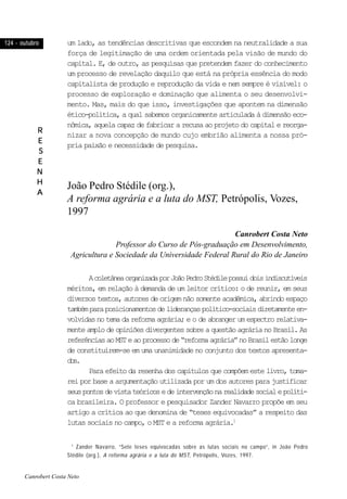 124 - outubro124 - outubro124 - outubro124 - outubro124 - outubro
RRRRR
EEEEE
SSSSS
EEEEE
NNNNN
HHHHH
AAAAA
um lado, as tendências descritivas que escondem na neutralidade a sua
força de legitimação de uma ordem orientada pela visão de mundo do
capital. E, de outro, as pesquisas que pretendem fazer do conhecimento
um processo de revelação daquilo que está na própria essência do modo
capitalista de produção e reprodução da vida e nem sempre é visível: o
processo de exploração e dominação que alimenta o seu desenvolvi-
mento. Mas, mais do que isso, investigações que apontem na dimensão
ético-política, a qual sabemos organicamente articulada à dimensão eco-
nômica, aquela capaz de fabricar a recusa ao projeto do capital e reorga-
nizar a nova concepção de mundo cujo embrião alimenta a nossa pró-
pria paixão e necessidade de pesquisa.
João Pedro Stédile (org.),
A reforma agrária e a luta do MST, Petrópolis, Vozes,
1997
Canrobert Costa Neto
Professor do Curso de Pós-graduação em Desenvolvimento,
Agricultura e Sociedade da Universidade Federal Rural do Rio de Janeiro
AcoletâneaorganizadaporJoãoPedroStédilepossuidoisindiscutíveis
méritos, em relação à demanda de um leitor crítico: o de reunir, em seus
diversos textos, autores de origem não somente acadêmica, abrindo espaço
tambémparaposicionamentosdeliderançaspolítico-sociaisdiretamenteen-
volvidasnotemadareformaagrária;e o de abranger umespectrorelativa-
mente amplo de opiniões divergentes sobre a questão agrária no Brasil. As
referênciasaoMSTeaoprocessode“reformaagrária”noBrasilestãolonge
de constituírem-se em uma unanimidade no conjunto dos textos apresenta-
dos.
Para efeito da resenha dos capítulos que compõem este livro, toma-
rei por base a argumentação utilizada por um dos autores para justificar
seuspontosdevistateóricosedeintervençãonarealidadesocialepolíti-
ca brasileira. O professor e pesquisador Zander Navarro propõe em seu
artigo a crítica ao que denomina de “teses equivocadas” a respeito das
lutas sociais no campo, o MST e a reforma agrária.1
1
Zander Navarro, “Sete teses equivocadas sobre as lutas sociais no campo”, in João Pedro
Stédile (org.), A reforma agrária e a luta do MST, Petrópolis, Vozes, 1997.
Canrobert Costa Neto
 