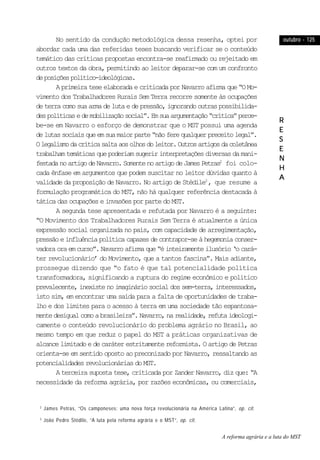 outubro - 125outubro - 125outubro - 125outubro - 125outubro - 125
RRRRR
EEEEE
SSSSS
EEEEE
NNNNN
HHHHH
AAAAA
No sentido da condução metodológica dessa resenha, optei por
abordar cada uma das referidas teses buscando verificar se o conteúdo
temático das críticas propostas encontra-se reafirmado ou rejeitado em
outros textos da obra, permitindo ao leitor deparar-se com um confronto
deposiçõespolítico-ideológicas.
AprimeirateseelaboradaecriticadaporNavarroafirmaque“OMo-
vimento dos Trabalhadores Rurais Sem Terra recorre somente às ocupações
deterracomosuaarmadelutaedepressão,ignorandooutraspossibilida-
despolíticasedemobilizaçãosocial”.Emsuaargumentação“crítica”perce-
be-se em Navarro o esforço de demonstrar que o MST possui uma agenda
delutassociaisqueemsuamaiorparte“nãoferequalquerpreceitolegal”.
Olegalismodacríticasaltaaosolhosdoleitor.Outrosartigosdacoletânea
trabalhamtemáticasquepoderiamsugeririnterpretaçõesdiversasdamani-
festadanoartigodeNavarro.SomentenoartigodeJamesPetras2
foi colo-
cada ênfase em argumentos que podem suscitar no leitor dúvidas quanto à
validade da proposição de Navarro. No artigo de Stédile3
, que resume a
formulação programática do MST, não há qualquer referência destacada à
tática das ocupações e invasões por parte do MST.
A segunda tese apresentada e refutada por Navarro é a seguinte:
“O Movimento dos Trabalhadores Rurais Sem Terra é atualmente a única
expressão social organizada no país, com capacidade de arregimentação,
pressãoeinfluênciapolíticacapazesdecontrapor-seàhegemoniaconser-
vadoraoraemcurso”.Navarroafirmaque“éinteiramenteilusório‘ocará-
ter revolucionário’ do Movimento, que a tantos fascina”. Mais adiante,
prossegue dizendo que “o fato é que tal potencialidade política
transformadora, significando a ruptura do regime econômico e político
prevalecente,inexistenoimagináriosocialdossem-terra,interessados,
isto sim, em encontrar uma saída para a falta de oportunidades de traba-
lho e dos limites para o acesso à terra em uma sociedade tão espantosa-
mentedesigualcomoabrasileira”.Navarro,narealidade,refutaideologi-
camente o conteúdo revolucionário do problema agrário no Brasil, ao
mesmo tempo em que reduz o papel do MST a práticas organizativas de
alcancelimitadoedecaráterestritamentereformista.OartigodePetras
orienta-se em sentido oposto ao preconizado por Navarro, ressaltando as
potencialidadesrevolucionáriasdoMST.
A terceira suposta tese, criticada por Zander Navarro, diz que: “A
necessidade da reforma agrária, por razões econômicas, ou comerciais,
2
James Petras, “Os camponeses: uma nova força revolucionária na América Latina”, op. cit.
3
João Pedro Stédile, “A luta pela reforma agrária e o MST”, op. cit.
A reforma agrária e a luta do MST
 