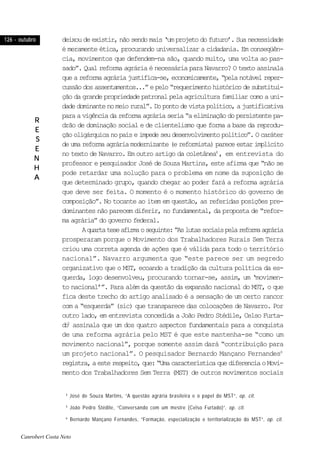 126 - outubro126 - outubro126 - outubro126 - outubro126 - outubro
RRRRR
EEEEE
SSSSS
EEEEE
NNNNN
HHHHH
AAAAA
deixou de existir, não sendo mais ‘um projeto do futuro’. Sua necessidade
é meramente ética, procurando universalizar a cidadania. Em conseqüên-
cia, movimentos que defendem-na são, quando muito, uma volta ao pas-
sado”. Qual reforma agrária é necessária para Navarro? O texto assinala
que a reforma agrária justifica-se, economicamente, “pela notável reper-
cussãodosassentamentos...”epelo“requerimentohistóricodesubstitui-
ção da grande propriedade patronal pela agricultura familiar como a uni-
dadedominantenomeiorural”.Dopontodevistapolítico,ajustificativa
para a vigência da reforma agrária seria “a eliminação do persistente pa-
drão de dominação social e de clientelismo que forma a base da reprodu-
çãooligárquicanopaíseimpedeseudesenvolvimentopolítico”.Ocaráter
deumareformaagráriamodernizante(ereformista)pareceestarimplícito
no texto de Navarro. Em outro artigo da coletânea4
, em entrevista do
professor e pesquisador José de Souza Martins, este afirma que “não se
pode retardar uma solução para o problema em nome da suposição de
que determinado grupo, quando chegar ao poder fará a reforma agrária
que deve ser feita. O momento é o momento histórico do governo de
composição”. No tocante ao item em questão, as referidas posições pre-
dominantes não parecem diferir, no fundamental, da proposta de “refor-
ma agrária” do governo federal.
Aquartateseafirmaoseguinte:“Aslutassociaispelareformaagrária
prosperaram porque o Movimento dos Trabalhadores Rurais Sem Terra
criou uma correta agenda de ações que é válida para todo o território
nacional”. Navarro argumenta que “este parece ser um segredo
organizativo que o MST, ecoando a tradição da cultura política da es-
querda, logo desenvolveu, procurando tornar-se, assim, um ‘movimen-
to nacional’”. Para além da questão da expansão nacional do MST, o que
fica deste trecho do artigo analisado é a sensação de um certo rancor
com a “esquerda” (sic) que transparece das colocações de Navarro. Por
outro lado, em entrevista concedida a João Pedro Stédile, Celso Furta-
do5
assinala que um dos quatro aspectos fundamentais para a conquista
de uma reforma agrária pelo MST é que este mantenha-se “como um
movimento nacional”, porque somente assim dará “contribuição para
um projeto nacional”. O pesquisador Bernardo Mançano Fernandes6
registra,aesterespeito,que:“UmacaracterísticaquediferenciaoMovi-
mento dos Trabalhadores Sem Terra (MST) de outros movimentos sociais
4
José de Souza Martins, “A questão agrária brasileira e o papel do MST”, op. cit.
5
João Pedro Stédile, “Conversando com um mestre (Celso Furtado)”, op. cit.
6
Bernardo Mançano Fernandes, “Formação, especialização e territorialização do MST”, op. cit.
Canrobert Costa Neto
 