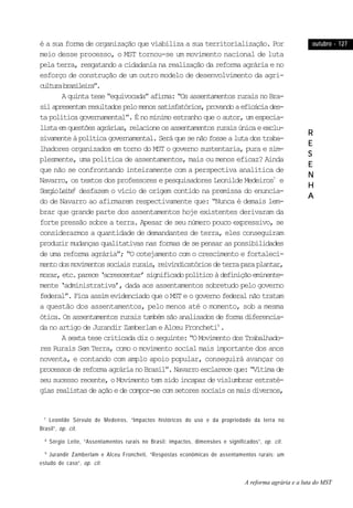 outubro - 127outubro - 127outubro - 127outubro - 127outubro - 127
RRRRR
EEEEE
SSSSS
EEEEE
NNNNN
HHHHH
AAAAA
é a sua forma de organização que viabiliza a sua territorialização. Por
meio desse processo, o MST tornou-se um movimento nacional de luta
pela terra, resgatando a cidadania na realização da reforma agrária e no
esforço de construção de um outro modelo de desenvolvimento da agri-
culturabrasileira”.
Aquintatese“equivocada”afirma:“OsassentamentosruraisnoBra-
silapresentamresultadospelomenossatisfatórios,provandoaeficáciades-
ta política governamental”. É no mínimo estranho que o autor, um especia-
listaemquestõesagrárias,relacioneosassentamentosruraisúnicaeexclu-
sivamenteàpolíticagovernamental.Seráquesenãofossealutadostraba-
lhadores organizados em torno do MST o governo sustentaria, pura e sim-
plesmente, uma política de assentamentos, mais ou menos eficaz? Ainda
que não se confrontando inteiramente com a perspectiva analítica de
Navarro, os textos dos professores e pesquisadores Leonilde Medeiros7
e
SergioLeite8
desfazem o vício de origem contido na premissa do enuncia-
do de Navarro ao afirmarem respectivamente que: “Nunca é demais lem-
brar que grande parte dos assentamentos hoje existentes derivaram da
forte pressão sobre a terra. Apesar de seu número pouco expressivo, se
considerarmos a quantidade de demandantes de terra, eles conseguiram
produzir mudanças qualitativas nas formas de se pensar as possibilidades
de uma reforma agrária”; “O cotejamento com o crescimento e fortaleci-
mentodosmovimentossociaisrurais,reivindicatóriosdeterraparaplantar,
morar,etc.parece‘acrescentar’significadopolíticoàdefiniçãoeminente-
mente ‘administrativa’, dada aos assentamentos sobretudo pelo governo
federal”. Fica assim evidenciado que o MST e o governo federal não tratam
a questão dos assentamentos, pelo menos até o momento, sob a mesma
ótica.Osassentamentosruraistambémsãoanalisadosdeformadiferencia-
da no artigo de Jurandir Zamberlam e Alceu Froncheti9
.
Asextatesecriticadadizoseguinte:“OMovimentodosTrabalhado-
res Rurais Sem Terra, como o movimento social mais importante dos anos
noventa, e contando com amplo apoio popular, conseguirá avançar os
processosdereformaagrárianoBrasil”.Navarroesclareceque:“Vítimade
seu sucesso recente, o Movimento tem sido incapaz de vislumbrar estraté-
giasrealistasdeaçãoedecompor-secomsetoressociaisosmaisdiversos,
7
Leonilde Sérvulo de Medeiros, “Impactos históricos do uso e da propriedade da terra no
Brasil”, op. cit.
8
Sérgio Leite, “Assentamentos rurais no Brasil: impactos, dimensões e significados”, op. cit.
9
Jurandir Zamberlam e Alceu Froncheti, “Respostas econômicas de assentamentos rurais: um
estudo de caso”, op. cit.
A reforma agrária e a luta do MST
 