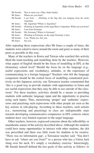 Mr Suzuki: Nice to meet you. (They shake hands)
Mr Jones: Where are you from?
Mr Suzuki I am from . . . (Pointing at the ﬂag that was hanging from his neck)
Argentina.
Mr Jones: Oh, Argentina? Where is Argentina?
Mr Suzuki: (Pointing at Argentina on the map) Here is Argentina. Where are you from?
Mr Jones: I am from Germany.
Mr Suzuki: Oh, Germany? Where is Germany?
Mr Jones: (Pointing at Germany on the map) Germany is here.
Mr Suzuki: I see. Thank you. See you.
Mr Jones: See you.
After repeating these expressions after Mr Jones a couple of times, the
students were asked to move around the room and greet as many of their
peers as possible in this way.
Many of the teachers in Korea and Taiwan who watched this activity
liked the team-teaching and modelling done by the teachers. However,
what aspect of English should be the focus of modelling in EFL at the
elementary school level? Should the focus be on the language (e.g.,
useful expressions and vocabulary), attitudes, or the experience of
communicating in a foreign language? Teachers who felt the language
component should be the central focus of modelling commented posi-
tively on this Japanese activity; one Taiwanese teacher commented that
‘this is a good way to provide students with opportunities to listen and
use useful expressions that they may be able to use outside of the class-
room’. For these teachers, activities should be a means to providing
students with authentic language input and the opportunity to practise
using such inputs. Thus, memorizing ‘proper’ and ‘authentic’ expres-
sions and practising such expressions with other people are seen as the
key actions in role-playing. According to these teachers, such actions
(i.e., memorizing and practising) in class are indispensable steps
towards developing communicative competence in EFL contexts where
students have very limited exposure to the target language.
Other teachers, however, expressed concerns about the inﬂexibility or
unauthentic nature of the activity described above. Although the students
could have many opportunities to interact with other students, the skit
was prescribed and there was little room for students to be creative.
‘There was no information gap’, a Taiwanese teacher said. ‘You don’t
have to ask “where are you from?” to a person who has a Union Jack
slung over his neck. It’s simply a vocabulary exercise.’ Interestingly,
Mr Suzuki himself deﬁned the two goals of this activity as follows: to
Yuko Goto Butler 433
 