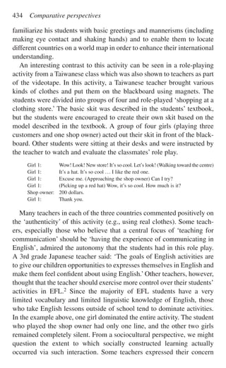 familiarize his students with basic greetings and mannerisms (including
making eye contact and shaking hands) and to enable them to locate
different countries on a world map in order to enhance their international
understanding.
An interesting contrast to this activity can be seen in a role-playing
activity from a Taiwanese class which was also shown to teachers as part
of the videotape. In this activity, a Taiwanese teacher brought various
kinds of clothes and put them on the blackboard using magnets. The
students were divided into groups of four and role-played ‘shopping at a
clothing store.’ The basic skit was described in the students’ textbook,
but the students were encouraged to create their own skit based on the
model described in the textbook. A group of four girls (playing three
customers and one shop owner) acted out their skit in front of the black-
board. Other students were sitting at their desks and were instructed by
the teacher to watch and evaluate the classmates’ role play.
Girl 1: Wow! Look! New store! It’s so cool. Let’s look! (Walking toward the centre)
Girl 1: It’s a hat. It’s so cool ... I like the red one.
Girl 1: Excuse me. (Approaching the shop owner) Can I try?
Girl 1: (Picking up a red hat) Wow, it’s so cool. How much is it?
Shop owner: 200 dollars.
Girl 1: Thank you.
Many teachers in each of the three countries commented positively on
the ‘authenticity’ of this activity (e.g., using real clothes). Some teach-
ers, especially those who believe that a central focus of ‘teaching for
communication’ should be ‘having the experience of communicating in
English’, admired the autonomy that the students had in this role play.
A 3rd grade Japanese teacher said: ‘The goals of English activities are
to give our children opportunities to expresses themselves in English and
make them feel conﬁdent about using English.’ Other teachers, however,
thought that the teacher should exercise more control over their students’
activities in EFL.2 Since the majority of EFL students have a very
limited vocabulary and limited linguistic knowledge of English, those
who take English lessons outside of school tend to dominate activities.
In the example above, one girl dominated the entire activity. The student
who played the shop owner had only one line, and the other two girls
remained completely silent. From a sociocultural perspective, we might
question the extent to which socially constructed learning actually
occurred via such interaction. Some teachers expressed their concern
434 Comparative perspectives
 