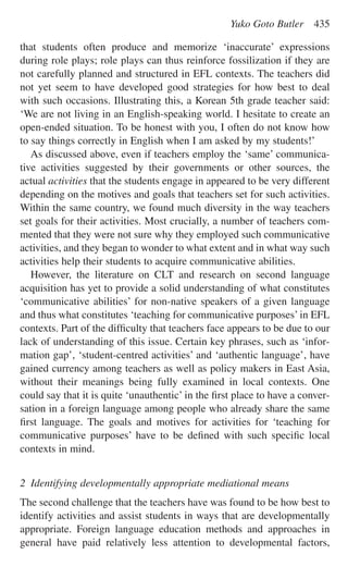 that students often produce and memorize ‘inaccurate’ expressions
during role plays; role plays can thus reinforce fossilization if they are
not carefully planned and structured in EFL contexts. The teachers did
not yet seem to have developed good strategies for how best to deal
with such occasions. Illustrating this, a Korean 5th grade teacher said:
‘We are not living in an English-speaking world. I hesitate to create an
open-ended situation. To be honest with you, I often do not know how
to say things correctly in English when I am asked by my students!’
As discussed above, even if teachers employ the ‘same’ communica-
tive activities suggested by their governments or other sources, the
actual activities that the students engage in appeared to be very different
depending on the motives and goals that teachers set for such activities.
Within the same country, we found much diversity in the way teachers
set goals for their activities. Most crucially, a number of teachers com-
mented that they were not sure why they employed such communicative
activities, and they began to wonder to what extent and in what way such
activities help their students to acquire communicative abilities.
However, the literature on CLT and research on second language
acquisition has yet to provide a solid understanding of what constitutes
‘communicative abilities’ for non-native speakers of a given language
and thus what constitutes ‘teaching for communicative purposes’ in EFL
contexts. Part of the difﬁculty that teachers face appears to be due to our
lack of understanding of this issue. Certain key phrases, such as ‘infor-
mation gap’, ‘student-centred activities’ and ‘authentic language’, have
gained currency among teachers as well as policy makers in East Asia,
without their meanings being fully examined in local contexts. One
could say that it is quite ‘unauthentic’ in the ﬁrst place to have a conver-
sation in a foreign language among people who already share the same
ﬁrst language. The goals and motives for activities for ‘teaching for
communicative purposes’ have to be deﬁned with such speciﬁc local
contexts in mind.
2 Identifying developmentally appropriate mediational means
The second challenge that the teachers have was found to be how best to
identify activities and assist students in ways that are developmentally
appropriate. Foreign language education methods and approaches in
general have paid relatively less attention to developmental factors,
Yuko Goto Butler 435
 