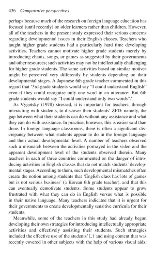 perhaps because much of the research on foreign language education has
focused (until recently) on older learners rather than children. However,
all of the teachers in the present study expressed their serious concerns
regarding developmental issues in their English classes. Teachers who
taught higher grade students had a particularly hard time developing
activities. Teachers cannot motivate higher grade students merely by
introducing chants, songs, or games as suggested by their governments
and other resources; such activities may not be intellectually challenging
for higher grade students. The same activities based on similar motives
might be perceived very differently by students depending on their
developmental stages. A Japanese 6th grade teacher commented in this
regard that ‘3rd grade students would say “I could understand English”
even if they could recognize only one word in an utterance. But 6th
grade students would say “I could understand only two words”.’
As Vygotsky (1978) stressed, it is important for teachers, through
interacting with students, to discover their students’ ZPD: namely, the
gap between what their students can do without any assistance and what
they can do with assistance. In practice, however, this is easier said than
done. In foreign language classrooms, there is often a signiﬁcant dis-
crepancy between what students appear to do in the foreign language
and their actual developmental level. A number of teachers observed
such a mismatch between the activities portrayed in the video and the
apparent development level of the students observed therein. Many
teachers in each of three countries commented on the danger of intro-
ducing activities in English classes that do not match students’ develop-
mental stages. According to them, such developmental mismatches often
create the notion among students that ‘English class has lots of games
but is not serious business’ (a Korean 6th grade teacher), and that this
can eventually demotivate students. Some students appear to grow
frustrated with what they can do in English versus what is possible
in their native language. Many teachers indicated that it is urgent for
their governments to create developmentally sensitive curricula for their
students.
Meanwhile, some of the teachers in this study had already begun
developing their own strategies for introducing intellectually appropriate
activities and effectively assisting their students. Such strategies
included the effective use of the students’ L1 and using content that was
recently covered in other subjects with the help of various visual aids.
436 Comparative perspectives
 