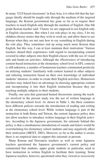 In many ‘CLT-based classrooms’ in East Asia, it is often felt that the lan-
guage ideally should be taught only through the medium of the targeted
language; the Korean government has gone so far as to require their
teachers to teach English only through the medium of English. One 6th
grade Korean teacher said: ‘I know we are supposed to use English only
in English classrooms. But when I use role-plays in my class, I let my
children choose stories that they wish to work on, and allow them to use
Korean when they are not sure how to say something in English during
the role play. They sometimes end up using much more Korean than
English, but this way, I can at least maintain their motivation.’ Various
teachers shared their experiences with regard to incorporating content
covered in other subjects into their English classes with the use of visual
aids and hands-on activities. Although the effectiveness of introducing
content-based instruction at the elementary school level in EFL contexts
is still unknown, a number of homeroom teachers commented positively
on utilizing students’ familiarity with content learned in other subjects
and tailoring instruction based on their own knowledge of individual
students’ interests, in order to create their English activities. Homeroom
teachers may indeed have an advantage in choosing appropriate content
and incorporating it into their English instruction because they are
teaching multiple subjects to their students.
Finally, one area that generated heated discussions among the teach-
ers involved in the present study was the use of written language at
the elementary school level. As shown in Table 1, the three countries
have different policies towards the introduction of reading and writing
at the elementary school level. While written language is part of the
instruction in both Korea and Taiwan, the current Japanese policy does
not allow teachers to introduce written language in their English activi-
ties. According to the Japanese government, the rationale behind this
policy is that a simultaneous introduction of sounds and letters would be
overwhelming for elementary school students and may negatively affect
their motivation (MEXT, 2001). However, as far as the author is aware,
there is no empirical data to support this rationale at present.
Many Korean and Taiwanese teachers as well as some Japanese
teachers questioned the Japanese government’s current policy and
commented that students, upper grade students in particular, need to
have instruction in written English to facilitate their learning. Some
Japanese teachers, however, questioned what they viewed as excessively
Yuko Goto Butler 437
 